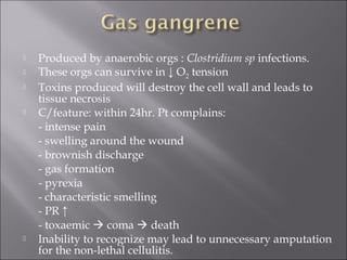  Produced by anaerobic orgs : Clostridium sp infections.
 These orgs can survive in ↓ O2 tension
 Toxins produced will destroy the cell wall and leads to
tissue necrosis
 C/feature: within 24hr. Pt complains:
- intense pain
- swelling around the wound
- brownish discharge
- gas formation
- pyrexia
- characteristic smelling
- PR ↑
- toxaemic  coma  death
 Inability to recognize may lead to unnecessary amputation
for the non-lethal cellulitis.
 