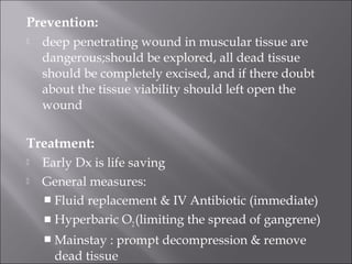 Prevention:
 deep penetrating wound in muscular tissue are
dangerous;should be explored, all dead tissue
should be completely excised, and if there doubt
about the tissue viability should left open the
wound
Treatment:
 Early Dx is life saving
 General measures:
 Fluid replacement & IV Antibiotic (immediate)
 Hyperbaric O2(limiting the spread of gangrene)
 Mainstay : prompt decompression & remove
dead tissue
 