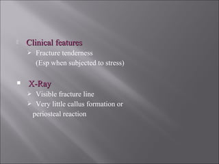  Clinical featuresClinical features
 Fracture tenderness
(Esp when subjected to stress)
 X-RayX-Ray
 Visible fracture line
 Very little callus formation or
periosteal reaction
 