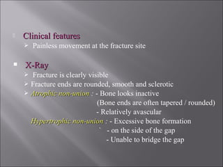  Clinical featuresClinical features
 Painless movement at the fracture site
 X-RayX-Ray
 Fracture is clearly visible
 Fracture ends are rounded, smooth and sclerotic
 Atrophic non-unionAtrophic non-union : - Bone looks inactive
(Bone ends are often tapered / rounded)
- Relatively avascular
Hypertrophic non-unionHypertrophic non-union : - Excessive bone formation
` - on the side of the gap
- Unable to bridge the gap
 