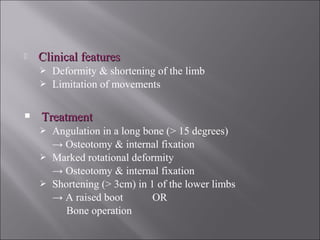  Clinical featuresClinical features
 Deformity & shortening of the limb
 Limitation of movements
 TreatmentTreatment
 Angulation in a long bone (> 15 degrees)
→ Osteotomy & internal fixation
 Marked rotational deformity
→ Osteotomy & internal fixation
 Shortening (> 3cm) in 1 of the lower limbs
→ A raised boot OR
Bone operation
 