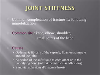  Common complication of fracture Tx following
immobilization
 Common siteCommon site : knee, elbow, shoulder,
small joints of the hand
 CausesCauses
 Oedema & fibrosis of the capsule, ligaments, muscle
around the joint
 Adhesion of the soft tissue to each other or to the
underlying bone (intra & peri-articular adhesions)
 Synovial adhesions d/t haemarthrosis
 