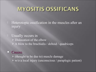  Heterotopic ossification in the muscles after an
injury
 Usually occurs in
 Dislocation of the elbow
 A blow to the brachialis / deltoid / quadriceps
 CausesCauses
 (thought to be due to) muscle damage
 w/o a local injury (unconscious / paraplegic patient)
 