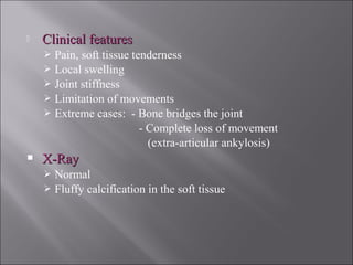  Clinical featuresClinical features
 Pain, soft tissue tenderness
 Local swelling
 Joint stiffness
 Limitation of movements
 Extreme cases: - Bone bridges the joint
- Complete loss of movement
(extra-articular ankylosis)
 X-RayX-Ray
 Normal
 Fluffy calcification in the soft tissue
 