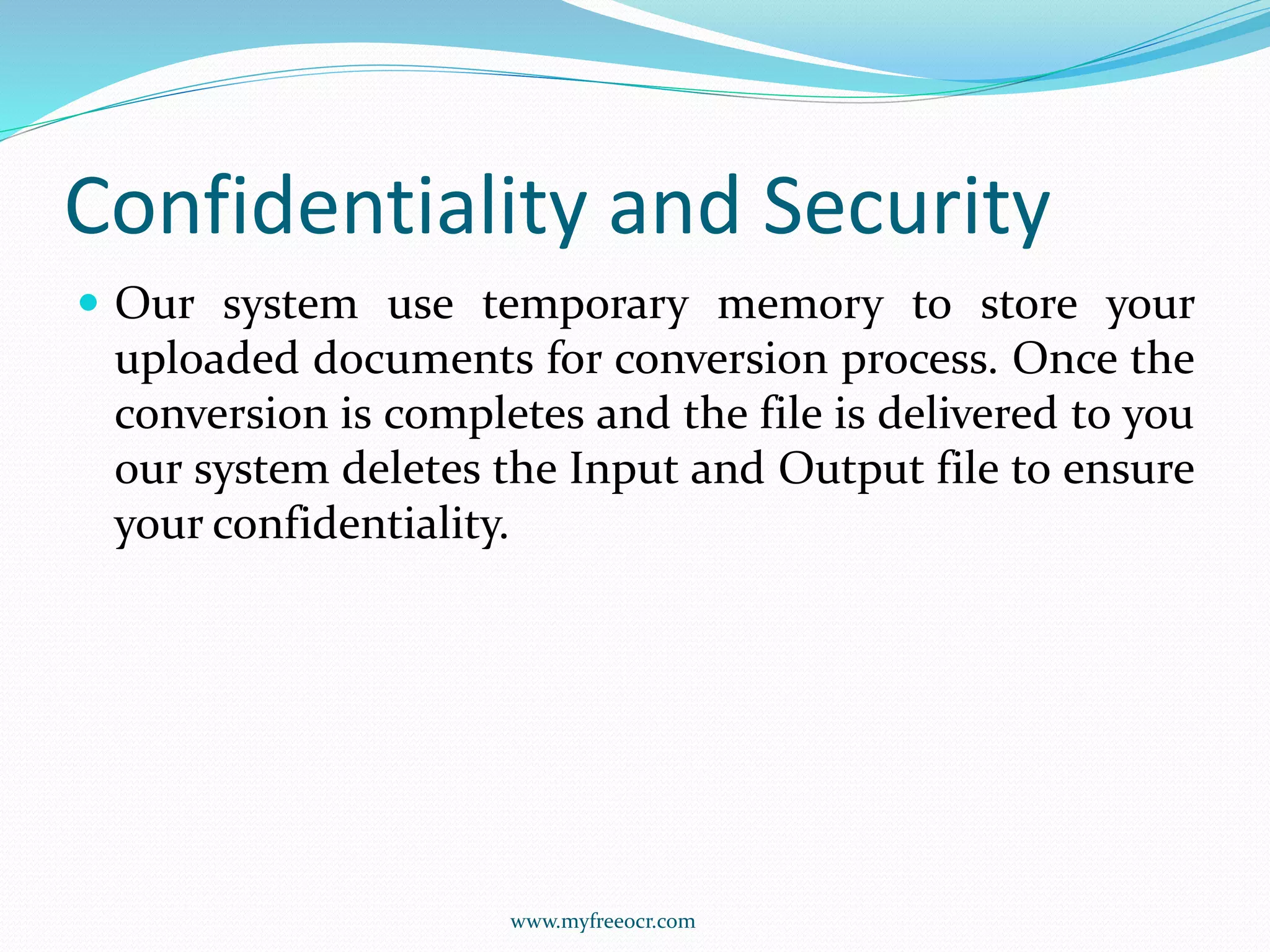 Confidentiality and Security
 Our system use temporary memory to store your
uploaded documents for conversion process. Once the
conversion is completes and the file is delivered to you
our system deletes the Input and Output file to ensure
your confidentiality.
www.myfreeocr.com
 