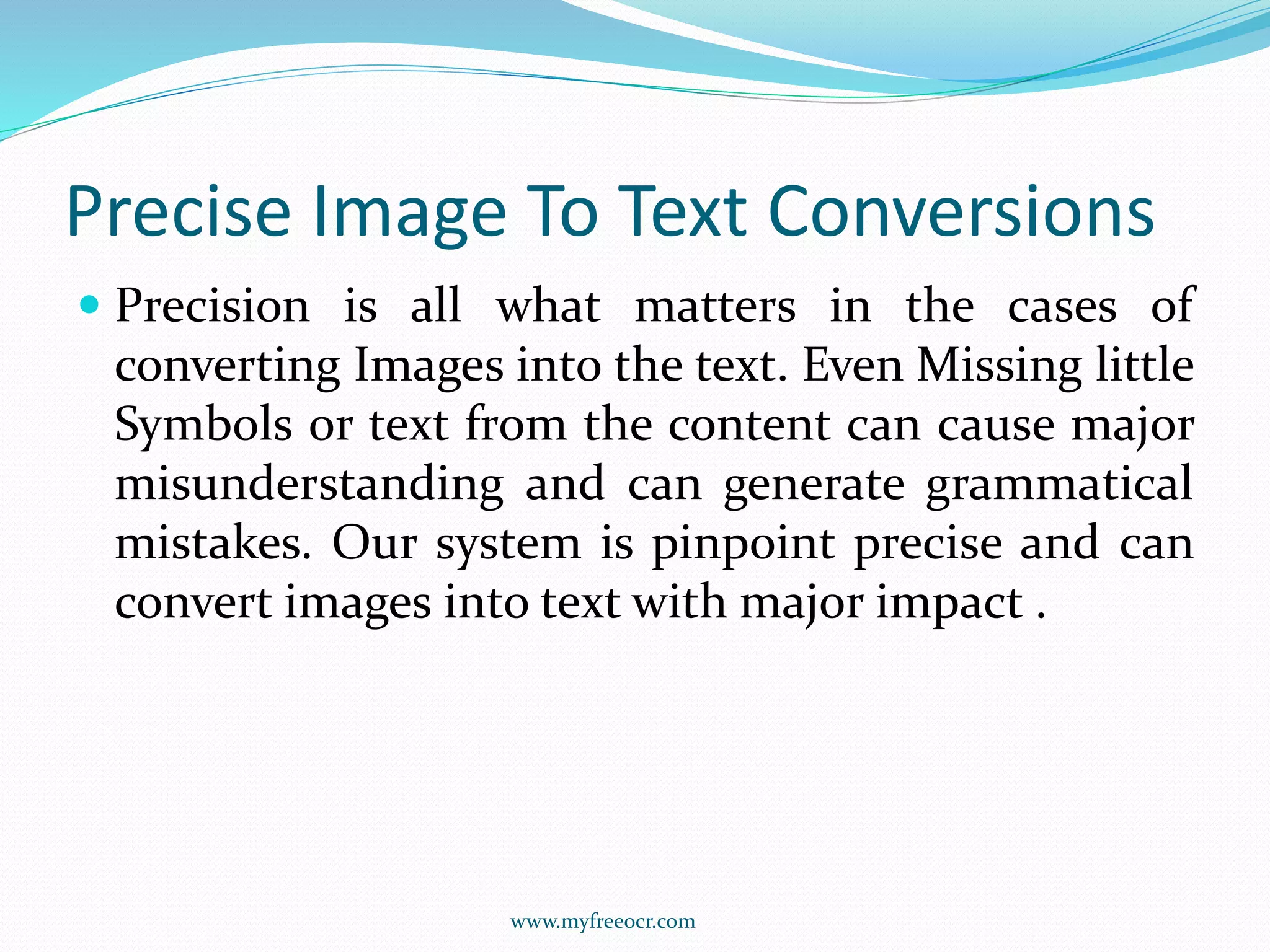 Precise Image To Text Conversions
 Precision is all what matters in the cases of
converting Images into the text. Even Missing little
Symbols or text from the content can cause major
misunderstanding and can generate grammatical
mistakes. Our system is pinpoint precise and can
convert images into text with major impact .
www.myfreeocr.com
 