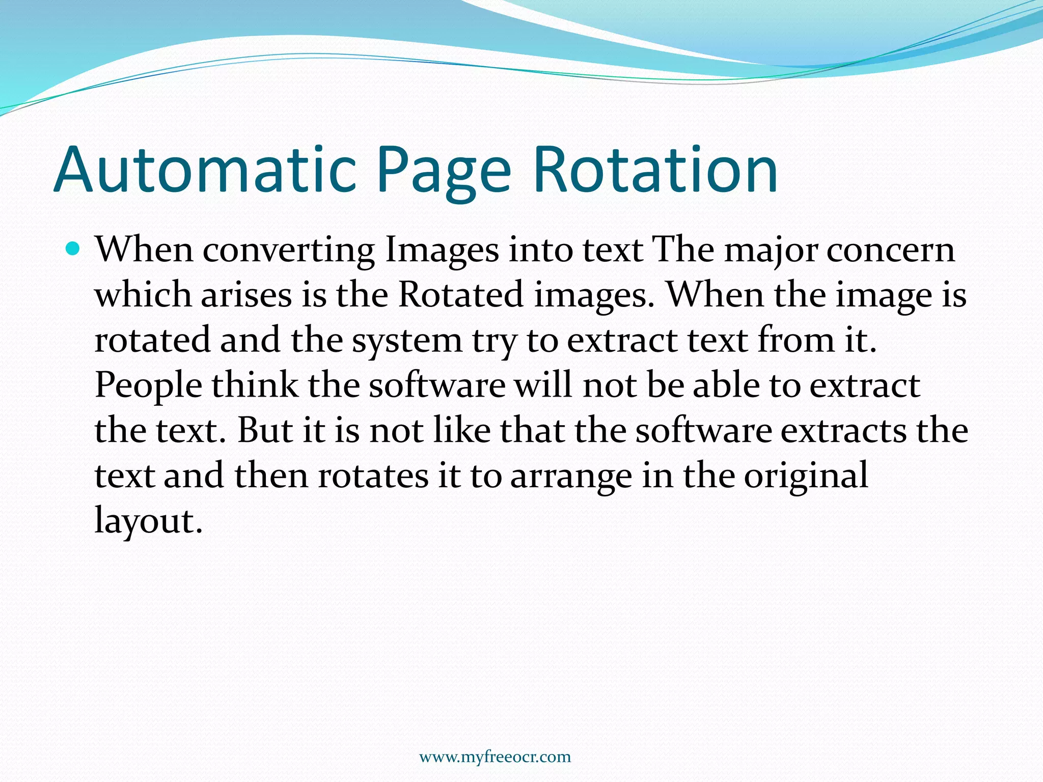 Automatic Page Rotation
 When converting Images into text The major concern
which arises is the Rotated images. When the image is
rotated and the system try to extract text from it.
People think the software will not be able to extract
the text. But it is not like that the software extracts the
text and then rotates it to arrange in the original
layout.
www.myfreeocr.com
 