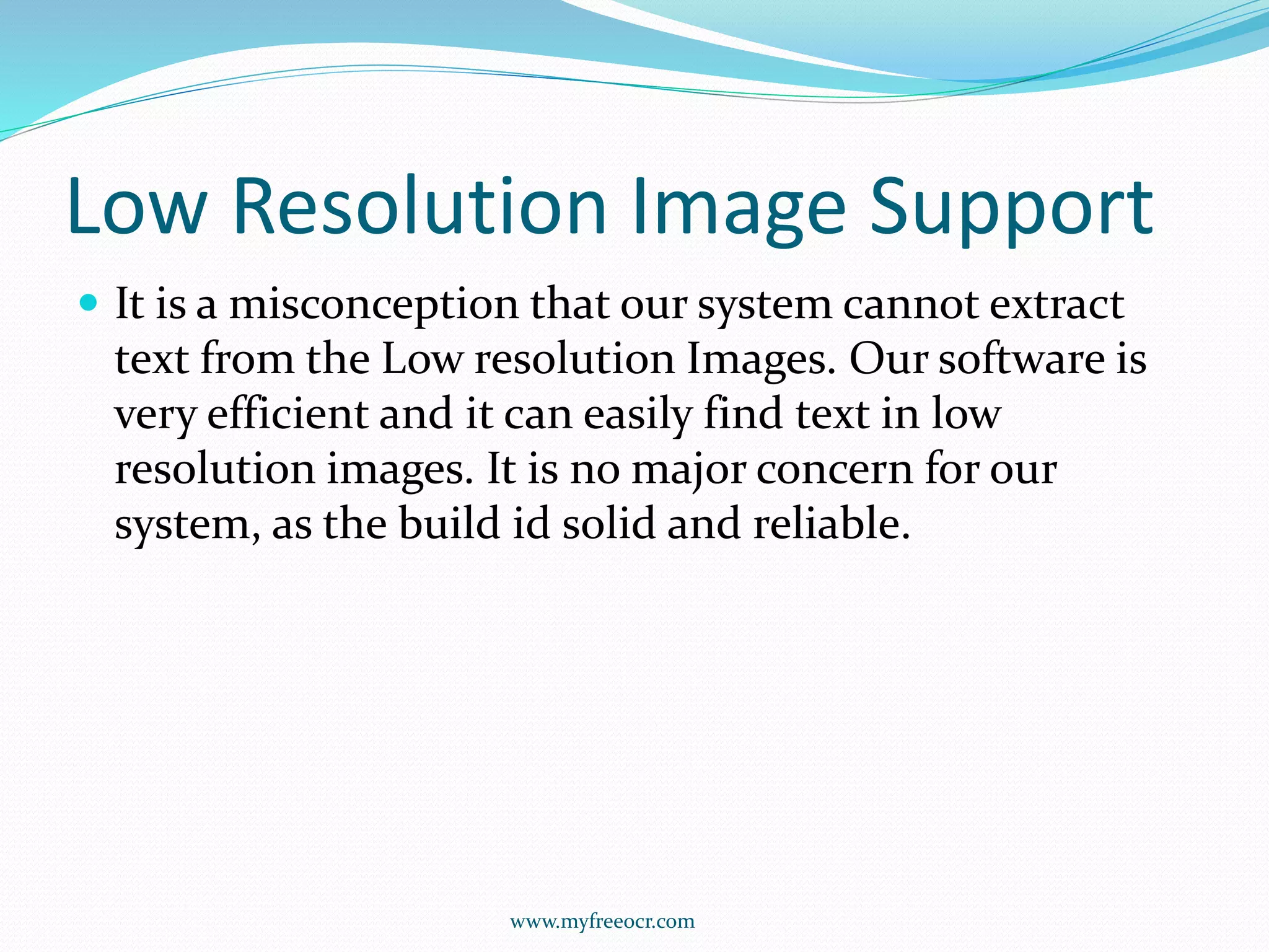 Low Resolution Image Support
 It is a misconception that our system cannot extract
text from the Low resolution Images. Our software is
very efficient and it can easily find text in low
resolution images. It is no major concern for our
system, as the build id solid and reliable.
www.myfreeocr.com
 