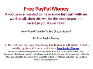 Free PayPal MoneyIf you've ever wanted to make some fast cashwith no work at all, then this will be the most important message you'll ever read!How Would You Like To Buy Cheap Money?It’s Free PayPal MoneyFor the first time ever, you can actually Buy Money at a Discount! And it’s totally Legitimate! You can call it your Free PayPal Money. I'm about to reveal how you can increase your PayPal account by hundreds, even thousands of dollars in a matter of a few minutes!  And drive massive amount of cold-cash into your pocket to do whatever you want! But first, let's talk about what you could do with such an opportunity.. 