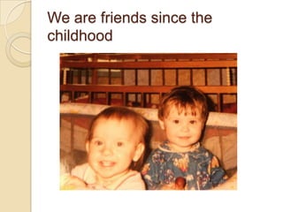 We are friends since the
childhood