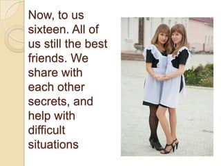 Now, to us
sixteen. All of
us still the best
friends. We
share with
each other
secrets, and
help with
difficult
situations