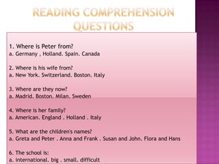READING COMPREHENSIONQUESTIONS  1. Whereis Peter from? a. Germany , Holland. Spain. Canada 2. Whereishiswifefrom? a. New York. Switzerland. Boston. Italy 3. Where are theynow? a. Madrid. Boston. Milan. Sweden 4. Whereisherfamily? a. American. England . Holland . Italy 5. What are thechildren'snames? a. Greta and Peter . Anna and Frank . Susan and John. Flora and Hans 6. Theschoolis: a. international. big . small. difficult 