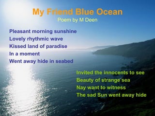 My Friend Blue Ocean Poem by M Deen Pleasant morning sunshine Lovely rhythmic wave Kissed land of paradise  In a moment Went away hide in seabed Invited the innocents to see Beauty of strange sea Nay want to witness The sad Sun went away hide 