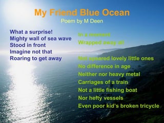 My Friend Blue Ocean Poem by M Deen What a surprise! Mighty wall of sea wave Stood in front Imagine not that  Roaring to get away In a moment Wrapped away all Not speared lovely little ones No difference in age Neither nor heavy metal Carriages of a train Not a little fishing boat Nor hefty vessels Even poor kid’s broken tricycle 