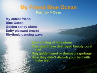My Friend Blue Ocean Poem by M Deen My oldest friend  Blue Ocean Golden sandy shore Softy pleasant breeze Rhythmic dancing wave Earn a living of lime stone One might have destroyed beauty coral reef Dug golden sand or dumped a garbage Sure they didn’t disturb your bed with nuke test 