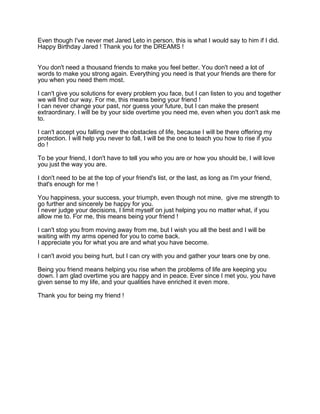 Even though I've never met Jared Leto in person, this is what I would say to him if I did.
Happy Birthday Jared ! Thank you for the DREAMS !
You don't need a thousand friends to make you feel better. You don't need a lot of
words to make you strong again. Everything you need is that your friends are there for
you when you need them most.
I can't give you solutions for every problem you face, but I can listen to you and together
we will find our way. For me, this means being your friend !
I can never change your past, nor guess your future, but I can make the present
extraordinary. I will be by your side overtime you need me, even when you don't ask me
to.
I can't accept you falling over the obstacles of life, because I will be there offering my
protection. I will help you never to fall, I will be the one to teach you how to rise if you
do !
To be your friend, I don't have to tell you who you are or how you should be, I will love
you just the way you are.
I don't need to be at the top of your friend's list, or the last, as long as I'm your friend,
that's enough for me !
You happiness, your success, your triumph, even though not mine, give me strength to
go further and sincerely be happy for you.
I never judge your decisions, I limit myself on just helping you no matter what, if you
allow me to. For me, this means being your friend !
I can't stop you from moving away from me, but I wish you all the best and I will be
waiting with my arms opened for you to come back.
I appreciate you for what you are and what you have become.
I can't avoid you being hurt, but I can cry with you and gather your tears one by one.
Being you friend means helping you rise when the problems of life are keeping you
down. I am glad overtime you are happy and in peace. Ever since I met you, you have
given sense to my life, and your qualities have enriched it even more.
Thank you for being my friend !

 