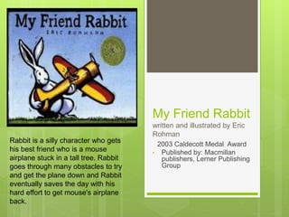 My Friend Rabbit
written and illustrated by Eric
Rohman
2003 Caldecott Medal Award
• Published by: Macmillan
publishers, Lerner Publishing
Group
Rabbit is a silly character who gets
his best friend who is a mouse
airplane stuck in a tall tree. Rabbit
goes through many obstacles to try
and get the plane down and Rabbit
eventually saves the day with his
hard effort to get mouse's airplane
back.
 