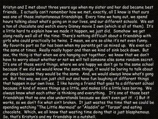 Kristyn and I met about three years ago when my sister and her dad became best friends..  I actually can’t remember how we met, exactly, all I know is that ours was one of those instantaneous friendships.  Every time we hang out, we spend hours talking about what’s going on in our lives, and our different schools. We eat a ton of chocolate and watch every Disney movie I own (which is all of them).  It’s a little hard to explain how we made it happen, we just did.  Somehow  we get along really well all of the time: There’s nothing difficult about a friendship with  girls who could practically be twins.  I mean, we are so alike it’s not even funny.  My favorite part so far has been when my parents get us mixed up.  We even act the same at times.  Really really hyper and then we kind of sink back down.  But see, the thing is that when we are hanging out together,  we know that we don’t have to worry about whether or not we will tell someone else some random secret.  It’s one of those weird things, where we are happy we don’t go to the same school because if we did we would know the same things, it would be boring to talk about our days because they would be the same.  And, we would always know what’s gong on.  But this way, we can just chill out and have fun laughing at different things that happen in our own lives.  I like having a friend that goes to a different school  because it kind of mixes things up a little, and makes life a little less boring.  We always know what each other is thinking and everything.   It’s one of those best friendships that no one else understands because we don’t even get it!  =) But it works, so we don’t fix what ain’t broken.  It just wastes the time that we could be spending watching “The Little Mermaid” or “Aladdin” or “Tarzan” and eating chocolate.  Which, we all know that wasting time doing that is just blasphemous.  So, that’s Kristyn’s and my friendship in a nutshell.  (:-@]   