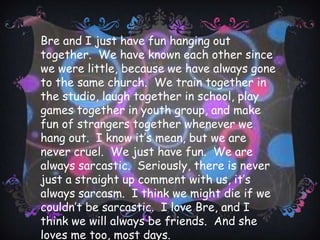I met Chad in January 2009 when I started taking lessons in the studio.  Ever since then I have always looked to him for help and guidance.  He is an instructor and he is really patient and sweet and kind. His son is a friend of mine, and his daughter is one of my favorite students in the tiger class.  I teach her all the time.   He always has faith in himself and everyone else.  A lot of things are going on in his life right now, but it’s going to be okay because I think that if God were to listen to anybody, it would be Chad. He’s just that kind of a guy.  He never asks for anything for him, always for everyone else.  The most I’ve ever heard him say he wants is the strength to get through a hard time.  Every time I doubt myself, or my abilities in the studio, he pushes me harder than anyone else to train harder and longer, and by the end of the night he can look at me and then spar with me or something and show me how much progress I made.  Chad’s just like that ray of sunshine on a really dark, cloudy day.  He kind of makes the storm go away for a little while so that you can just breathe for a while.  He’s the perfect friend to have, and he’s friends with everybody.  I love Chad for lots of reasons, but I think these are some of the biggest-he’s so upbeat.