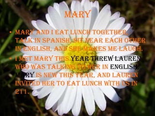 MaryMary and I eat lunch together, talk in spanish, sit near each other in English, and she makes me laugh. I met Mary this year threw Lauren who was talking to her in English, Mary is new this year, and Lauren invited her to eat lunch with us in 211.