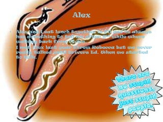 AlexAlex and I eat lunch together in 211 and he always has something to tell me after 6th while where walking back from Civics.I met Alex last year threw Rebecca but we never really talked until Drivers Ed. When we started to talk. 