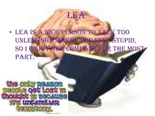 Lea Lea is a nice person to talk too unless she makes you feel stupid, so I enjoy her company for the most part. 