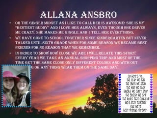 Allana Ansbro Or the Ginger Midget as I like to call her is awesome! She is my “Bestiest Buddy” and I love her always, even though she drives me crazy. She makes me giggle and  I tell her everything,  We have gone to school together since kindergarten but never talked until sixth grade when for some reason we became best friends for no reason that we remember.  In order to show how close we are I will relate this story: Every year we take an annual shopping trip and most of the time get the same close only different colors and with out planning or any thing wear them on the same day.