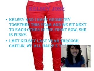 Kelsey Jose Kelsey and I have geometry together this year and we sit next to each other in the front row, she is funny.I met Kelsey last year through Caitlin, we all had P.E together. 