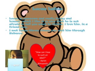 Lucas Lakes Lucas is awesome and really funny and honest, which I like it is nice that he is not afraid to tell you what he thinks. I love him, in a friend way. I met Lucas threw Allana who met him through Rebecca. "How can I lose to such an idiot?"- Aaron NimzovichI  agree!