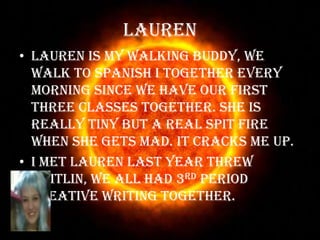 LaurenLauren is my walking buddy, we walk to Spanish I together every morning since we have our first three classes together. She is really tiny but a real spit fire when she gets mad. It cracks me up.I met Lauren last year threw Caitlin, we all had 3rd period Creative Writing together.  