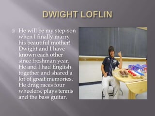 DWIGHT LOFLINHe will be my step-son when I finally marry his beautiful mother!  Dwight and I have known each other since freshman year.  He and I had English together and shared a lot of great memories.  He drag races four wheelers, plays tennis and the bass guitar.