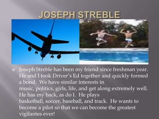 JOSEPH STREBLEJoseph Streble has been my friend since freshman year.  He and I took Driver’s Ed together and quickly formed a bond.  We have similar interests in music, politics, girls, life, and get along extremely well.  He has my back, as do I.  He plays basketball, soccer, baseball, and track.  He wants to become a pilot so that we can become the greatest vigilantes ever!