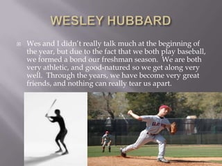 WESLEY HUBBARDWes and I didn’t really talk much at the beginning of the year, but due to the fact that we both play baseball, we formed a bond our freshman season.  We are both very athletic, and good-natured so we get along very well.  Through the years, we have become very great friends, and nothing can really tear us apart.