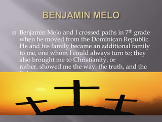 BENJAMIN MELOBenjamin Melo and I crossed paths in 7th grade when he moved from the Dominican Republic.  He and his family became an additional family to me, one whom I could always turn to; they also brought me to Christianity, or rather, showed me the way, the truth, and the light. 