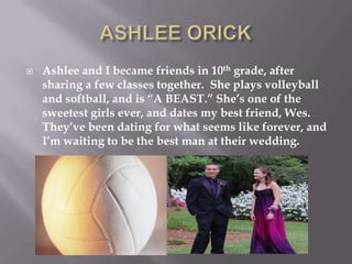ASHLEE ORICKAshlee and I became friends in 10th grade, after sharing a few classes together.  She plays volleyball and softball, and is “A BEAST.” She’s one of the sweetest girls ever, and dates my best friend, Wes.  They’ve been dating for what seems like forever, and I’m waiting to be the best man at their wedding.  
