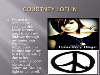 COURTNEY LOFLINWe met my sophomore year, but didn’t really become great friends until midway through my junior year.  She plays softball, and has become one of my best friends solely due to her compassion, benevolence, and optimism. She is a light unto herself.  