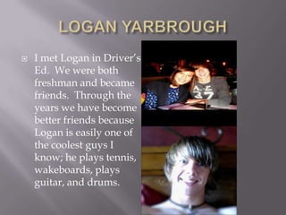 LOGAN YARBROUGHI met Logan in Driver’s Ed.  We were both freshman and became friends.  Through the years we have become better friends because Logan is easily one of the coolest guys I know; he plays tennis, wakeboards, plays guitar, and drums.