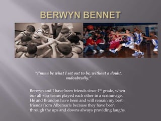 BERWYN BENNET“I’mma be what I set out to be, without a doubt, undoubtedly.”Berwyn and I have been friends since 4th grade, when our all-star teams played each other in a scrimmage.  He and Brandon have been and will remain my best friends from Albemarle because they have been through the ups and downs always providing laughs.