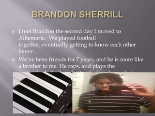 BRANDON SHERRILLI met Brandon the second day I moved to Albemarle.  We played football together, eventually getting to know each other better.We’ve been friends for 7 years, and he is more like a brother to me. He raps, and plays the guitar, basketball, and attends church regularly.