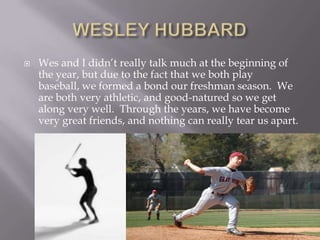 WESLEY HUBBARDWes and I didn’t really talk much at the beginning of the year, but due to the fact that we both play baseball, we formed a bond our freshman season.  We are both very athletic, and good-natured so we get along very well.  Through the years, we have become very great friends, and nothing can really tear us apart.
