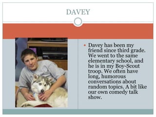 Davey has been my friend since third grade. We went to the same elementary school, and he is in my Boy-Scout troop. We often have long, humorous conversations about random topics. A bit like our own comedy talk show.DAVEY