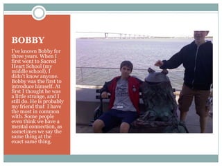 BOBBYI’ve known Bobby for three years. When I first went to Sacred Heart School (my middle school), I didn’t know anyone. Bobby was the first to introduce himself. At first I thought he was a little strange, and I still do. He is probably my friend that  I have the most in common with. Some people even think we have a mental connection, as sometimes we say the same thing at the exact same thing.