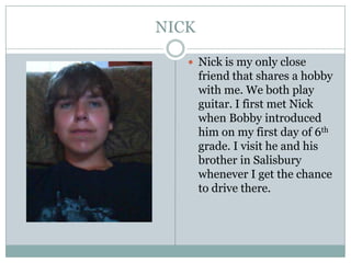 NICKNick is my only close friend that shares a hobby with me. We both play guitar. I first met Nick when Bobby introduced him on my first day of 6th grade. I visit he and his brother in Salisbury whenever I get the chance to drive there.
