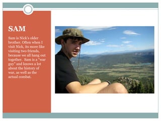 SAMSam is Nick’s older brother. Often when I visit Nick, its more like visiting two friends, because we all hang out together.  Sam is a “war guy” and knows a lot about the history of war, as well as the actual combat.