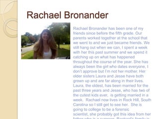 Rachael Bronander
         Rachael Bronander has been one of my
         friends since before the fifth grade. Our
         parents worked together at the school that
         we went to and we just became friends. We
         still hang out when we can, I spent a week
         with her this past summer and we spend it
         catching up on what has happened
         throughout the course of the year. She has
         always been the girl who dates everyone, I
         don’t approve but I’m not her mother. Her
         older sisters Laura and Jesse have both
         grown up and are far along in their lives.
         Laura, the oldest, has been married for the
         past three years and Jesse, who has two of
         the cutest kids ever, is getting married in a
         week. Rachael now lives in Rock Hill, South
         Carolina so I still get to see her. She is
         going to college to be a forensic
         scientist, she probably got this idea from her
 