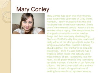 Mary Conley
          Mary Conley has been one of my friends
          since sophomore year here at Gray Stone.
          However, I seem to always think that she
          has been here since freshman year. She is
          one of the sweetest people I know and tries
          to make others happy. We always have the
          strangest conversations about random
          things and then randomly start laughing.
          She’s my PreCal buddy this year, math isn’t
          really either of out strong subjects so we try
          to figure out what Mrs. Dassler is talking
          about together. Her mother is so nice and
          welcoming, I think it’s cool that she has a
          fireplace at her house that actually uses
          wood instead of gas. I absolutely love her
          room. It’s all green which is why I am doing
          her slide in green, it’s bother of our favourite
          colours. We bond over small talks and our
          confusion of math along with a love of
          making brownies-for no apparent reason.
 