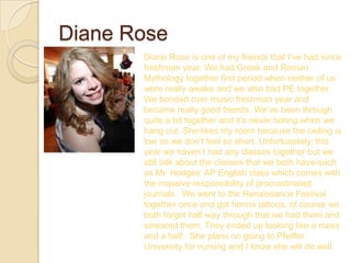 Diane Rose
       Diane Rose is one of my friends that I’ve had since
       freshman year. We had Greek and Roman
       Mythology together first period when neither of us
       were really awake and we also had PE together.
       We bonded over music freshman year and
       became really good friends. We’ve been through
       quite a bit together and it’s never boring when we
       hang out. She likes my room because the ceiling is
       low so we don’t feel so short. Unfortunately, this
       year we haven’t had any classes together but we
       still talk about the classes that we both have-such
       as Mr. Hodges’ AP English class which comes with
       the massive responsibility of procrastinated
       journals. We went to the Renaissance Festival
       together once and got henna tattoos, of course we
       both forgot half way through that we had them and
       smeared them. They ended up looking like a mess
       and a half. She plans on going to Pfeiffer
       University for nursing and I know she will do well.
 