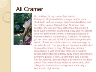 Ali Cramer
      Ali, or Aliboo, is my cousin. She lives in
      Richmond, Virginia with her younger brother Jack
      (JackJack) and her younger sister Isabelle (Bella) and
      her mother Jackie. I have known Ali since I was
      adopted, she was only two at the time though and I
      don’t even remember us meeting really. But we used to
      have fun at my aunt Mommu’s old big blue house in
      Richmond before she moved to Colorado. Ali recently
      got her nose pierced, I think it’s a little strange but she
      likes it. She is incredibly smart and she also sings in
      her school choir. Her parents are divorced and her dad
      has a girlfriend and a dog. Ali has always been
      somewhat of a wild child, she had over a hundred
      people at her fifteenth birthday party which consisted of
      swimming pool at a hotel, a cake fight, and a dance
      floor for partying. She also does swim team at her high
      school. She doesn’t know what she wants to do after
      college but that’s not surprising since she’s only a
      freshman in high school.
 