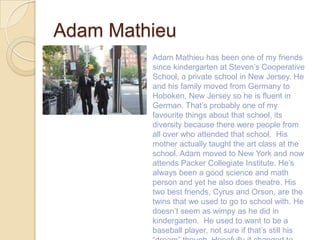 Adam Mathieu
         Adam Mathieu has been one of my friends
         since kindergarten at Steven’s Cooperative
         School, a private school in New Jersey. He
         and his family moved from Germany to
         Hoboken, New Jersey so he is fluent in
         German. That’s probably one of my
         favourite things about that school, its
         diversity because there were people from
         all over who attended that school. His
         mother actually taught the art class at the
         school. Adam moved to New York and now
         attends Packer Collegiate Institute. He’s
         always been a good science and math
         person and yet he also does theatre. His
         two best friends, Cyrus and Orson, are the
         twins that we used to go to school with. He
         doesn’t seem as wimpy as he did in
         kindergarten. He used to want to be a
         baseball player, not sure if that’s still his
 