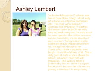 Ashley Lambert
           I’ve known Ashley since Freshman year
           here at Gray Stone, though I didn’t really
           get to know her until about sophomore
           year. This year we’re taking AP
           Chemistry and AP English IV together.
           She always seems to get all her work
           done two weeks early and I’m pretty much
           the exact opposite. Her mother is so nice
           and she think Ashley maybe should not
           worry so much. Ashley is such a great
           student but should probably have more
           fun. She teaches children at her
           church, which I think is adorable, even
           though I do not like children, at all. She is
           really good at math so she’s always the
           person I ask when I need help with
           precalculus. She wants to major in
           biochemistry, like me. I think it’s a good
           field to go into because the sciences are
           growing and research is always being
 